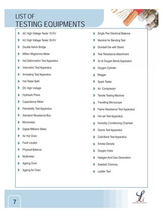 LIST OF

TESTING EQUIPMENTS
AC High Voltage Tester 10 KV
AC High Voltage Tester 30 KV

Mandral for Bending Test

Double Kelvin Bridge

Dombell Die with Stand

Million Meghohms Meter

Tear Resistance Attachment

Hot Deformation Test Apparatus

Air & Oxygen Bomb Apparatus

Volumetric Test Apparatus

Oxygen Cylinder

Annealing Test Apparatus

Meggar

Hot Water Bath

Spark Tester

DC High Voltage

Air Compressor

Hydraulic Press

Tensile Testing Machine

Capacitance Meter

Travelling Microscope

Flamability Test Apparatus

Flame Resistance Test Apparatus

Standard Resistance Box

Hot set Test Apparatus

Micrometer

Humidity Conditioning Chamber

Digital Milliohm Meter

Ozone Test Apparatus

Air Hot Oven

Cold Band Test Apparatus

Fault Locator

Smoke Density

Physical Balance

Oxygen Index

Multimeter

Halogen Acid Gas Generation

Ageing Oven

Swedish Chimney

Ageing Air Oven

7

Single Pan Electrical Balance

Ladder Test

 