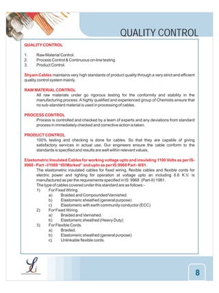 QUALITY CONTROL
QUALITY CONTROL
1.
2.
3.

Raw Material Control.
Process Control & Continuous on-line testing.
Product Control.

Shyam Cables maintains very high standards of product quality through a very strict and efficient
quality control system mainly.
RAW MATERIAL CONTROL
All raw materials under go rigorous testing for the conformity and stability in the
manufacturing process. A highly qualified and experienced group of Chemists ensure that
no sub-standard material is used in processing of cables.
PROCESS CONTROL
Process is controlled and checked by a team of experts and any deviations from standard
process in immediately checked and corrective action is taken.
PRODUCT CONTROL
100% testing and checking is done for cables. So that they are capable of giving
satisfactory services in actual use. Our engineers ensure the cable conform to the
standards is specified and results are well within relevant values.
Elastometric Insulated Cables for working voltage upto and insulating 1100 Volts as per IS9968 - Part - I/1988 “ISI Marked” and upto as per IS:9968 Part - II/81.
The elastometric insulated cables for fixed wiring, flexible cables and flexible cords for
electric power and lighting for operation at voltage upto an including 6.6 K.V. is
manufactured as per the requirements specified in IS: 9968 (Part-II) 1981.
The type of cables covered under this standard are as follows:1)
For Fixed Wiring.
a)
Braided and Compounded/Varnished.
b)
Elastomeric sheathed (general purpose)
c)
Elastomeric with earth community conductor (ECC)
2)
For Fixed Wiring.
a)
Braided and Varnished.
b)
Elastomeric sheathed (Heavy Duty)
3)
For Flexible Cords.
a)
Braided.
b)
Elastomeric sheathed (general purpose)
c)
Unlinkable flexible cords.

8

 