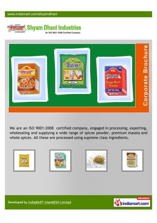 We are an ISO 9001:2008 certified company, engaged in processing, exporting,
wholesaling and supplying a wide range of spices powder, premium masala and
whole spices. All these are processed using supreme class ingredients.
 