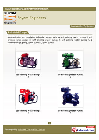 Shyam Engineers

                                                               Construction Equipment


Industrial Pumps

Manufacturing and supplying industrial pumps such as self priming water pumps 3, self
priming water pumps 2, self priming water pumps 1, self priming water pumps 4, 2
submersible jet pump, grout pumps 1, grout pumps.




        Self Priming Water Pumps                   Self Priming Water Pumps
                     3                                          2




        Self Priming Water Pumps                   Self Priming Water Pumps
                     1                                          4




                                         10
 