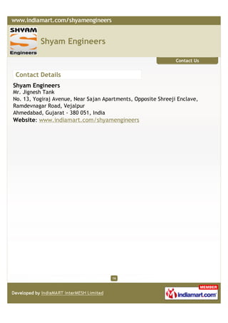 Shyam Engineers

                                                               Contact Us


Contact Details
Shyam Engineers
Mr. Jignesh Tank
No. 13, Yogiraj Avenue, Near Sajan Apartments, Opposite Shreeji Enclave,
Ramdevnagar Road, Vejalpur
Ahmedabad, Gujarat - 380 051, India
Website: www.indiamart.com/shyamengineers




                                      16
 