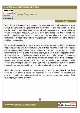 Shyam Engineers

                                                                    Profile

We, 'Shyam Engineers' are engaged in manufacturing and supplying a wide
gamut of Construction Equipment and Machinery for Building Materials. These
are fabricated using high quality material and components and are widely used
in the construction industry. Our range is in compliance with the international
quality standards and is widely appreciated by our clients for the high end
features like simplified operation, high production efficiency, low labor intensity
and low consumption.

We are well-equipped with the state-of-the-art infrastructure that is segregated
into various units. Our manufacturing unit is fitted with the latest technological
advancements that enable us to fabricate the product range as per the
requirements of our clients. We have employed a team of skilled professionals,
which assists us in offering our clients a fault-free product range. Our team of
quality controllers checks the entire production process right from the stage of
procurement of raw material till the time the products are delivered to the
clients end. Owing to the never ending efforts of our team and our client-centric
approach, we have been able to build a large clientele across the nation.

Under the constant support and guidance of our mentor, Mr. Jignesh, we have
been able to carve a niche for ourselves in the industry. His rich industry
experience and in-depth knowledge of the process has guided us to be one of the
trusted players in the industry.




                                         2
 