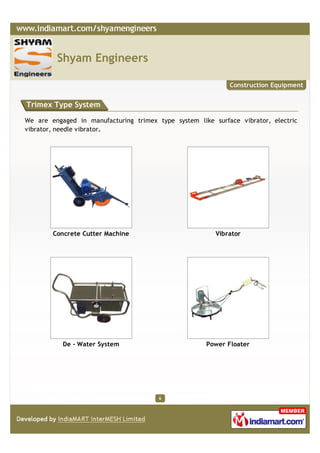 Shyam Engineers

                                                             Construction Equipment


Trimex Type System

We are engaged in manufacturing trimex type system like surface vibrator, electric
vibrator, needle vibrator.




        Concrete Cutter Machine                          Vibrator




           De - Water System                          Power Floater




                                        6
 