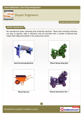 Shyam Engineers

                                                                 Construction Equipment


Utility Equipment

We manufacture power operated sand screening machines. These sand screening machines
are easy to operate, high in efficiency and are provided with a number of features that
makes them highly demanded in the construction sector.




         Sand Screening Machine                      Diesel Generating Sets




              Wheel Barrow                           Disesel Generator Set 1




                                          7
 