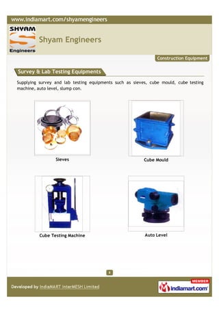 Shyam Engineers

                                                               Construction Equipment


Survey & Lab Testing Equipments

Supplying survey and lab testing equipments such as sieves, cube mould, cube testing
machine, auto level, slump con.




                 Sieves                                  Cube Mould




          Cube Testing Machine                           Auto Level




                                         8
 