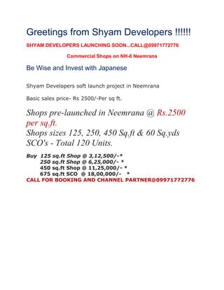 Greetings from Shyam Developers !!!!!!
SHYAM DEVELOPERS LAUNCHING SOON...CALL@09971772776
Commercial Shops on NH-8 Neemrana

Be Wise and Invest with Japanese
Shyam Developers soft launch project in Neemrana
Basic sales price- Rs 2500/-Per sq ft.

Shops pre-launched in Neemrana @ Rs.2500
per sq.ft.
Shops sizes 125, 250, 450 Sq.ft & 60 Sq.yds
SCO's - Total 120 Units.
Buy 125 sq.ft Shop @ 3,12,500/-*
250 sq.ft Shop @ 6,25,000/- *
450 sq.ft Shop @ 11,25,000/- *
675 sq.ft SCO @ 18,00,000/- *
CALL FOR BOOKING AND CHANNEL PARTNER@09971772776

 