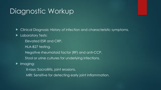 Diagnostic Workup
 Clinical Diagnosis: History of infection and characteristic symptoms.
 Laboratory Tests:
Elevated ESR and CRP.
HLA-B27 testing.
Negative rheumatoid factor (RF) and anti-CCP.
Stool or urine cultures for underlying infections.
 Imaging:
X-rays: Sacroiliitis, joint erosions.
MRI: Sensitive for detecting early joint inflammation.
 