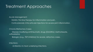 Treatment Approaches
Acute Management:
NSAIDs: First-line therapy for inflammation and pain.
Corticosteroids: Intra-articular injections for severe joint inflammation.
Chronic/Refractory Cases:
Disease-modifying antirheumatic drugs (DMARDs): Methotrexate,
sulfasalazine.
Biologics (e.g., TNF inhibitors) for severe, refractory cases.
Infections:
Antibiotics to treat underlying infections.
 