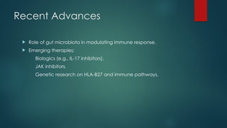 Recent Advances
 Role of gut microbiota in modulating immune response.
 Emerging therapies:
Biologics (e.g., IL-17 inhibitors).
JAK inhibitors.
Genetic research on HLA-B27 and immune pathways.
 
