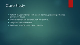 Case Study
 Patient: 35-year-old male with recent diarrhea, presenting with knee
pain and red eyes.
 Clinical Workup: ESR elevated, HLA-B27 positive.
 Diagnosis: Reactive arthritis.
 Treatment: NSAIDs, intra-articular steroids.
 
