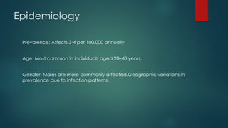 Epidemiology
Prevalence: Affects 3-4 per 100,000 annually.
Age: Most common in individuals aged 20–40 years.
Gender: Males are more commonly affected.Geographic variations in
prevalence due to infection patterns.
 