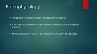 Pathophysiology
 Triggered by gastrointestinal or genitourinary infections.
 Cross-reactivity: Immune system attacks joint tissues due to bacterial
mimicry.
 Strong association with HLA-B27 antigen: Found in 50–80% of cases.
 