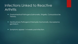 Infections Linked to Reactive
Arthritis
 Gastrointestinal Pathogens:Salmonella, Shigella, Campylobacter,
Yersinia.
 Genitourinary Pathogens:Chlamydia trachomatis, Mycoplasma
genitalium.
 Symptoms appear 1–4 weeks post-infection.
 