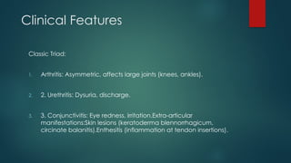 Clinical Features
Classic Triad:
1. Arthritis: Asymmetric, affects large joints (knees, ankles).
2. 2. Urethritis: Dysuria, discharge.
3. 3. Conjunctivitis: Eye redness, irritation.Extra-articular
manifestations:Skin lesions (keratoderma blennorrhagicum,
circinate balanitis).Enthesitis (inflammation at tendon insertions).
 