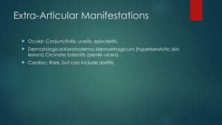 Extra-Articular Manifestations
 Ocular: Conjunctivitis, uveitis, episcleritis.
 Dermatological:Keratoderma blennorrhagicum (hyperkeratotic skin
lesions).Circinate balanitis (penile ulcers).
 Cardiac: Rare, but can include aortitis.
 