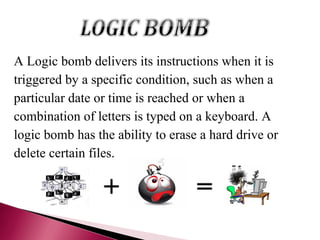 A Logic bomb delivers its instructions when it is
triggered by a specific condition, such as when a
particular date or time is reached or when a
combination of letters is typed on a keyboard. A
logic bomb has the ability to erase a hard drive or
delete certain files.
 