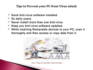 Tips to Prevent your PC from Virus attack

   Good Anti-virus software installed
   Do daily scans
   Never install more than one Anti-virus
   Keep you Anti-virus software updated.
   While inserting Romavable devices to your PC, scan it
    thoroughly and then access or copy data from it.
 