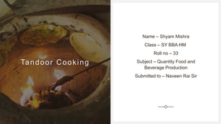 Tandoor Cooking
Name – Shyam Mishra
Class – SY BBA HM
Roll no – 33
Subject – Quantity Food and
Beverage Production
Submitted to – Naveen Rai Sir
 