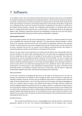 16
7. Software:
In the software section, the communication protocol devised by the openshoe team serves as the backbone
for sending commands and receiving data at the application platform. IN communication protocol, the types of
commands, command structure and the transmission and reception logic of commands will be discussed. One
of the major interfaces in the device is the interface between the microcontroller and the IMUs. Though there
are no dedicated I2C pins used in this interface, the protocol is implemented in the software. A brief note on
the interface and the protocol is outlined. This is followed by the description on storing the data from the
IMUs in a suitable format which helps the user to send the data in a well-defined format to the application
platform. Next, calibration compensation discusses the methodology to remove the errors from the sensor’s
output data following which the process of fusion and bias compensation is explained.
Communication Protocol:
The communication between the INS and the Android device is defined in a protocol provided by the open
source embedded foot mounted INS system, Openshoe. This communication protocol provides a uniform
structure for receiving a command from the user and transmits the appropriate response to the command
received. The states where the raw and the computed results from the microprocessor is stored, the total lists
of various commands that the user can transmit and the different processing functions that influence in
tracking the pedestrians location are well defined in a framework of this protocol.
The user can have access to all the data which are received from the IMUs by the microcontroller which are
stored as variables in the system. Other computed data such as the fusion data and navigational states after
the error model data are also stored in the variables of its own which are also accessible. These states are
accessed by the user by transmitting the specific Command to the INS module. The user can request any
output of the state at a specified rate that can be transmitted, can change the value stored in a variable state
and even modify the processing sequence. A set of these commands together can be processed to perform a
certain function which in turn called the processing function and is specified for task to either perform for
computing the raw inertial values or even outputting the computed values. The states, commands and the
processing functions are identified as separate entity by the microprocessor with the help of a single byte
unique header assigned to each state, command and processing function respectively.
Types of Commands:
For the user’s convenience of handling the data there are five types of commands that can be used. For
example, the requirement of the Module Id and for pinging the device small commands are used which are
classified as Auxiliary commands. Since the users can modify the states stored in a variable and then check the
output of the processing function, a set of commands which serve the purpose of testing and debugging are
used. This is primarily used as to input a user defined inertial states of the IMUs and then compute the
required navigational equations for testing. The user can request a specific or a combination of states stored in
the microcontroller making use of Request data commands. Similarly a process function can be initiated by the
user which itself can output certain states is made possible by the Request Processing functions command. For
example Stepwise Dead Reckoning function can be initiated by the user which outputs the position of the
pedestrian at every step. Certain commands can perform both initiations of the processing function as well as
outputting the data for the user
Command Structure:
The command transmitted by the user is acknowledged by the module and then it retransmits the
appropriate response to the user. The command, Acknowledgement and the Response have a specific
 