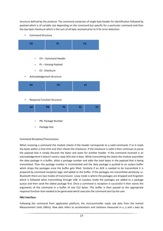 17
structure defined by the protocol. The command comprises of single byte header for identification followed by
payload which is of variable size depending on the command but specific for a particular command and then
the two byte checksum which is the sum of all byte received prior to it for error detection.
• Command Structure
CH PL CS
– CH – Command Header
– PL – Varying Payload
– CS - Checksum
• Acknowledgement Structure
A0 CH CS
• Response Function Structure
AA PN PS PL CS
– PN- Package Number
– Package Size
Command Reception/Transmission:
When receiving a command the module checks if the header corresponds to a valid command, if so it reads
the bytes within a time limit and then checks the checksum. If the checksum is valid it then continues to parse
the payload else it simply discards the bytes and waits for another header. If the command received is an
acknowledgement it doesn’t send a reply ACK else it does. While transmitting the states the module assembles
the data package in a buffer, allots a package number and adds the total bytes in the payload that is being
transmitted. Then the package number is incremented and the data package is pushed to an output buffer
which drops the packages once the buffer gets filled. Similarly if an ACK is needed to be transmitted it is
prepared by command reception logic and added to the buffer. If the packages are transmitted wirelessly i.e.
Bluetooth there are two modes of transmission. Lossy mode is where the packages are dropped and forgotten
which is followed when transmitting through USB. In Lossless mode the packages are added to a package
queue and then send the oldest package first. Once a command is reception is successful it then stores the
arguments of the command in a buffer of size 512 bytes. This buffer is then passed to the appropriate
response function that needed to be generated which executes the command sent by the user.
IMU Interface:
Following the command from application platform, the microcontroller reads raw data from the Inertial
Measurement Units (IMUs). Raw data refers to accelerations and rotations measured in x, y and z axes by
 