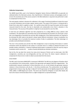 23
Calibration Compensation:
The MEMS based IMUs used in the Pedestrian Navigation System (Osmium MIMU22BT) are generally not
calibrated before the fabrication process. Also imperfections in fabrication process and packaging results in
errorsin the sensitivity axes of the sensors present in the IMU.Calibration is required to be performed in order
to compensate for these errors.
The most popular method in literature for calibration is the usage of mechanical platforms to place the sensor
at accurate orientations and at known angular velocity values. The output of the sensors is compared with a
known force value which is applied as input. For a perfect sensor both the input force given and the output
measured should be the same. But due to observable and unobservable errors there is deviation in the
measured value. The accuracy of this platform is high but its cost exceeds the cost of an IMU.
A novel low cost calibration algorithm was then proposed by et al. (Skog 2009) by using a platonic solid
Icosahedron. The observable error parameters that can be estimated by this procedure are sensor gain, sensor
bias, non-orthgonality of sensitivity axis and Inter IMU misalignment. Since twelve parameters are required to
be estimated the IMU needs to be placed in atleast twelve different orientations. Using an icosahedron has
two advantages. One is it provides the maximum number of sides in a polyhedron. The other advantage is it
provides evenly distributed orientations.
The error in the sensitivity axis and the inter IMU misalignment is due to mounting of the device in random
orientations which also depends on the surface it is mounted. Since it is unlikely to calibrate the device in all
possible random orientations, a maximum likelihood based system is proposed to solve this issue by using an
icosahedron which consists of a number of evenly distributed yet unknown orientations.
Due to this, the raw data from sensors has many errors because of factors such as sensor gain, inter IMU
misalignment, sensitivity axis non-orthogonality and bias and hence the device requires calibration to
compensate for these errors in order to obtain accurate data from the sensors.
Sensor Model:
The IMU used in the device MIMU22BT is Invensense’s MPU9150. The IMU has nine degrees of freedom which
are accelerations from accelerometer, rotations from gyroscope and magnetic field from magnetometer. The
accelerometer measures acceleration in three dimensions as Ax, Ay, Az and similarly the gyroscope measures
rotations in three dimensions as Wx Wy Wz in the three sensitivity axes. The accelerometer can be digitally
programmed to measure ±2g, ±4g, ±8g, or ±16g m/s
2
and the gyroscope can be digitally programmed to ±250,
±500, ±1000, or ±2000 degrees per second. The sensor axes should be orthogonal to each other ideally. But
due to the reasons mentioned above there is a slight misalignment as represented below.
 