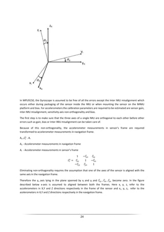 24
In MPU9150, the Gyroscope is assumed to be free of all the errors except the Inter IMU misalignment which
occurs either during packaging of the sensor inside the IMU or when mounting the sensor on the MIMU
platform and bias. For accelerometers the calibration parameters are required to be estimated are sensor gain,
inter IMU misalignment, sensitivity axis non-orthogonality and bias.
The first step is to make sure that the three axes of a single IMU are orthogonal to each other before other
errors such as gain, bias or Inter IMU misalignment can be taken care of.
Because of this non-orthogonality, the accelerometer measurements in sensor’s frame are required
transformed to accelerometer measurements in navigation frame.
An = . Ai
An - Accelerometer measurements in navigation frame
Ai - Accelerometer measurements in sensor’s frame
=
1 −
1 −
− 1
Eliminating non-orthogonality requires the assumption that one of the axes of the sensor is aligned with the
same axis in the navigation frame.
Therefore the yn axis lying in the plane spanned by xi and yi and , , become zero. In the figure
described below x-axis is assumed to aligned between both the frames. Here xi, yi, zi, refer to the
accelerometers in X,Y and Z directions respectively in the frame of the sensor and xn, yn zn refer to the
acelerometers in X,Y and Z directions respectively in the navigation frame.
 