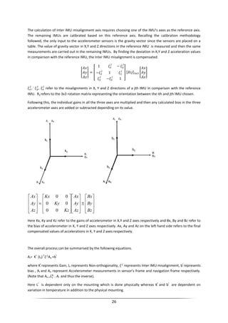 26
The calculation of Inter IMU misalignment axis requires choosing one of the IMU’s axes as the reference axis.
The remaining IMUs are calibrated based on this reference axis. Recalling the calibration methodology
followed, the only input to the accelerometer sensors is the gravity vector since the sensors are placed on a
table. The value of gravity vector in X,Y and Z directions in the reference IMU is measured and then the same
measurements are carried out in the remaining IMUs. By finding the deviation in X,Y and Z acceleration values
in comparison with the reference IMU, the Inter IMU misalignment is compensated.
=
1 −
− 1
− 1
, ` , refer to the misalignments in X, Y and Z directions of a jth IMU in comparison with the reference
IMU. Rij refers to the 3x3 rotation matrix representing the orientation between the ith and jth IMU chosen.
Following this, the individual gains in all the three axes are multiplied and then any calculated bias in the three
accelerometer axes are added or subtracted depending on its value.










±




















=










Bz
By
Bx
Az
Ay
Ax
Kz
Ky
Kx
Az
Ay
Ax
00
00
00
Here Kx, Ky and Kz refer to the gains of accelerometer in X,Y and Z axes respectively and Bx, By and Bz refer to
the bias of accelerometer in X, Y and Z axes respectively. Ax, Ay and Az on the left hand side refers to the final
compensated values of accelerations in X, Y and Z axes respectively.
The overall process can be summarised by the following equations.
Ai= K
i
(Li)
-1
An +b
i
where K
i
represents Gain, Li represents Non-orthogonality, represents Inter IMU misalignment, b
i
represents
bias , Ai and An represent Accelerometer measurements in sensor’s frame and navigation frame respectively.
(Note that An = . Ai and thus the inverse).
Here L
i
is dependent only on the mounting which is done physically whereas K
i
and b
i
are dependent on
variation in temperature in addition to the physical mounting.
 
