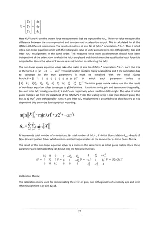 27










−










=
Az
Ay
Ax
Yz
Yy
Yx
X
Here Yx,Yy and Yz are the known force measurements that are input to the IMU. The error value measures the
difference between the uncompensated and compensated acceleration output. This is calculated for all the
IMUs in 20 different orientations. The resultant matrix is of size No of IMUs * orientations *3 x 1. Then it is fed
into a non-linear equation solver with the initial guess value of unity gain and zero non-orthogonality, bias and
Inter IMU misalignment in the same order. The measured force from accelerometer should have been
independent of the orientation in which the IMUs are placed and should always be equal to the input force it is
subjected to. Hence the value of X serves as a cost function in calibrating the IMU.
The non-linear square equation solver takes the matrix of size No of IMUs * orientations *3 x 1 such that it is
of the form = 1 2 … " #
This cost function contains many local optima and if the summation has
to converge to the true parameters it must be initialised with the Initial Guess
Matrix.$ = 1 1 1 0 0 0 0 0 0 0 0 #
in which each parameter refers to
% & & & ' ' ' (
#
The initial guess matrix makes sure that the result
of non-linear equation solver converges to global minima. It contains unity gain and zero non-orthogonality,
bias and Inter IMU misalignment in X, Y and Z axes respectively when read from left to right. The value of initial
guess matrix is set from the datasheet of the IMU MPU-9150. The scaling factor is less than 3% (unit gain), The
bias is ±2 m/s
2
,non orthogonality is 0.5 % and Inter IMU misalignment is assumed to be close to zero as it is
dependent only on errors due to physical mounting.
)(
222
2
2
21minmin xnxxX K++=
θθ
∑∑= =
=
M
i
N
j
est X
1 1
2
2
minθ
θ
M represents total number of orientations, N- total number of IMUs , $ -Initial Guess Matrix $)*+ –Result of
Non- Linear Equation Solver which contains calibration parameters in the same order as Initial Guess Matrix.
The result of this non-linear equation solver is a matrix in the same form as initial guess matrix. Once these
parameters are estimated they can be put into the following matrices.
, =
& 0 0
0 & 0
0 0 &
=
1 −
0 1 −
0 0 1
=
1 −
− 1
− 1
' = ' ' ' #
Calibration Matrix:
The calibration matrix used for compensating the errors in gain, non orthogonality of sensitivity axis and inter
IMU misalignment is of size 32x18.
 