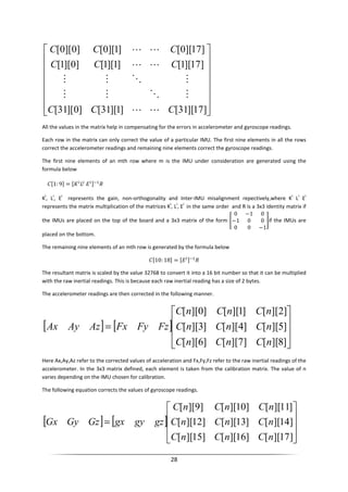 28
















]17][31[]1][31[]0][31[
]17][1[]1][1[]0][1[
]17][0[]1][0[]0][0[
CCC
CCC
CCC
LL
MOMM
MOMM
LL
LL
All the values in the matrix help in compensating for the errors in accelerometer and gyroscope readings.
Each row in the matrix can only correct the value of a particular IMU. The first nine elements in all the rows
correct the accelerometer readings and remaining nine elements correct the gyroscope readings.
The first nine elements of an mth row where m is the IMU under consideration are generated using the
formula below
- 1: 9 = , 0 12
K
i
, L
i
, E
i
represents the gain, non-orthogonality and Inter-IMU misalignment repectively,where K
i
L
i
E
i
represents the matrix multiplication of the matrices K
i
, L
i
, E
i
in the same order and R is a 3x3 identity matrix if
the IMUs are placed on the top of the board and a 3x3 matrix of the form
0 −1 0
−1 0 0
0 0 −1
if the IMUs are
placed on the bottom.
The remaining nine elements of an mth row is generated by the formula below
- 10: 18 = 0 12
The resultant matrix is scaled by the value 32768 to convert it into a 16 bit number so that it can be multiplied
with the raw inertial readings. This is because each raw inertial reading has a size of 2 bytes.
The accelerometer readings are then corrected in the following manner.
[ ] [ ]










=
]8][[]7][[]6][[
]5][[]4][[]3][[
]2][[]1][[]0][[
nCnCnC
nCnCnC
nCnCnC
FzFyFxAzAyAx
Here Ax,Ay,Az refer to the corrected values of acceleration and Fx,Fy,Fz refer to the raw inertial readings of the
accelerometer. In the 3x3 matrix defined, each element is taken from the calibration matrix. The value of n
varies depending on the IMU chosen for calibration.
The following equation corrects the values of gyroscope readings.
[ ] [ ]










=
]17][[]16][[]15][[
]14][[]13][[]12][[
]11][[]10][[]9][[
nCnCnC
nCnCnC
nCnCnC
gzgygxGzGyGx
 
