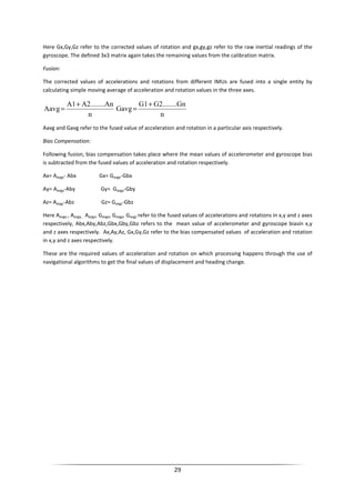 29
Here Gx,Gy,Gz refer to the corrected values of rotation and gx,gy,gz refer to the raw inertial readings of the
gyroscope. The defined 3x3 matrix again takes the remaining values from the calibration matrix.
Fusion:
The corrected values of accelerations and rotations from different IMUs are fused into a single entity by
calculating simple moving average of acceleration and rotation values in the three axes.
n
AnA2........A1
Aavg
+
=
n
GnG2........G1
Gavg
+
=
Aavg and Gavg refer to the fused value of acceleration and rotation in a particular axis respectively.
Bias Compensation:
Following fusion, bias compensation takes place where the mean values of accelerometer and gyroscope bias
is subtracted from the fused values of acceleration and rotation respectively.
Ax= Aavgx- Abx Gx= Gavgx-Gbx
Ay= Aavgy-Aby Gy= Gavgy-Gby
Az= Aavgz-Abz Gz= Gavgz-Gbz
Here Aavgx , Aavgy , Aavgz, Gavgx, Gavgy, Gavgz refer to the fused values of accelerations and rotations in x,y and z axes
respectively, Abx,Aby,Abz,Gbx,Gby,Gbz refers to the mean value of accelerometer and gyroscope biasin x,y
and z axes respectively. Ax,Ay,Az, Gx,Gy,Gz refer to the bias compensated values of acceleration and rotation
in x,y and z axes respectively.
These are the required values of acceleration and rotation on which processing happens through the use of
navigational algorithms to get the final values of displacement and heading change.
 