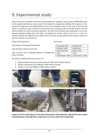 31
9. Experimental study:
Experiments were conducted on the foot mounted pedestrian navigation system Osmium MIMU22BT based
on the standard performance metrics used in the industry for analyzing the reliability of the device. For this
purpose the experiment was designed based on four main parameters which are the type of shoe that the
device is mounted on, type of surface the experiments were conducted, type of the path profiles used and
different speeds of motion during the experiment. The data from the device after processing is sent to the
Android application (DaRe) which then filters and displays the position values in terms of X, Y and Z co-
ordinates. Besides the application also captures the time taken, average speed and the distance covered by
the user and store it in a text format.
Design of the experiment: Path Profile:
Type of Shoes: Running and Formal Shoes
Type of Surface: Pavement and Grass
Type of motion: Fast (~5.8Kmph), Medium (~4.5Kmph) and
Slow (~3.5Kmph)
The chosen standard performance metrics are:
1. Distance between start point and end point per 100m meter distance covered
2. Distance measurement error (RMS) per 100m distance covered
3. Change in z axis value (RMS) per 100m distance covered
Images from left to right (Above): Formal Shoe, Running Shoe, DaRe Application. (Below) Real time tracking
using Rectangular and Straight Paths respectively, Test case as viewed from Google Maps
Rectangular Field Straight Path
Perimeter-129m Length-26m
Closed loop Path Sharp U turns
3 laps 2 laps
Total distance- 387m Total distance- 104m
 