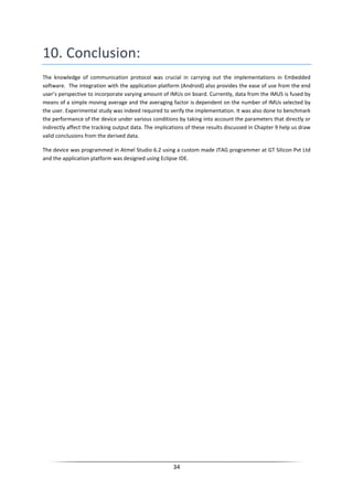 34
10. Conclusion:
The knowledge of communication protocol was crucial in carrying out the implementations in Embedded
software. The integration with the application platform (Android) also provides the ease of use from the end
user’s perspective to incorporate varying amount of IMUs on board. Currently, data from the IMUS is fused by
means of a simple moving average and the averaging factor is dependent on the number of IMUs selected by
the user. Experimental study was indeed required to verify the implementation. It was also done to benchmark
the performance of the device under various conditions by taking into account the parameters that directly or
indirectly affect the tracking output data. The implications of these results discussed in Chapter 9 help us draw
valid conclusions from the derived data.
The device was programmed in Atmel Studio 6.2 using a custom made JTAG programmer at GT Silicon Pvt Ltd
and the application platform was designed using Eclipse IDE.
 