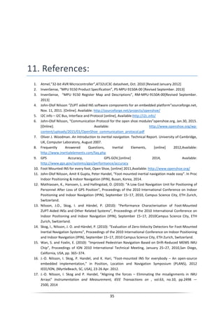35
11. References:
1. Atmel,”32-bit AVR Microcontroller”,AT32UC3C datasheet, Oct. 2010 [Revised January.2012]
2. InvenSense, “MPU 9150 Product Specification”, PS-MPU-9150A-00 [Revised September. 2013]
3. InvenSense, “MPU 9150 Register Map and Descriptions”, RM-MPU-9150A-00[Revised September.
2013]
4. John-Olof Nilsson “ZUPT aided INS software components for an embedded platform”sourceforge.net,
Nov. 11, 2011. [Online]. Available: http://sourceforge.net/projects/openshoe/
5. I2C info – I2C Bus, Interface and Protocol [online], Available:http://i2c.info/
6. John-Olof Nilsson, “Communication Protocol for the open shoe modules”openshoe.org, Jan.30, 2015.
[Online]. Available: http://www.openshoe.org/wp-
content/uploads/2015/01/OpenShoe_communication_protocol.pdf
7. Oliver J. Woodman. An Introduction to inertial navigation. Technical Report. University of Cambridge,
UK, Computer Laboratory, August 2007.
8. Frequently Answered Questions, Inertial Elements, [online] 2012,Available:
http://www.inertialelements.com/faq.php
9. GPS Accuracy, GPS.GOV,[online] 2014, Available:
http://www.gps.gov/systems/gps/performance/accuracy
10. Foot Mounted INS for every foot, Open Shoe, [online] 2011,Available: http://www.openshoe.org/
11. John-Olof Nilsson, Amit K Gupta, Peter Handel, "Foot mounted inertial navigation made easy”. In Proc
Indoor Positioning & Indoor Navigation (IPIN), Busan, Korea, 2014.
12. Mathiassen, K., Hanssen, L. and Hallingstad, O. (2010): “A Low Cost Navigation Unit for Positioning of
Personnel After Loss of GPS Position”, Proceedings of the 2010 International Conference on Indoor
Positioning and Indoor Navigation (IPIN), September 15–17, 2010, Campus Science City, ETH Zurich,
Switzerland.
13. Nilsson, J.O., Skog, I. and Händel, P. (2010): “Performance Characterisation of Foot-Mounted
ZUPT-Aided INSs and Other Related Systems”, Proceedings of the 2010 International Conference on
Indoor Positioning and Indoor Navigation (IPIN), September 15–17, 2010Campus Science City, ETH
Zurich, Switzerland.
14. Skog, I., Nilsson, J. O. and Händel, P. (2010): “Evaluation of Zero-Velocity Detectors for Foot-Mounted
Inertial Navigation Systems”, Proceedings of the 2010 International Conference on Indoor Positioning
and Indoor Navigation (IPIN), September 15–17, 2010 Campus Science City, ETH Zurich, Switzerland.
15. Wan, S. and Foxlin, E. (2010): “Improved Pedestrian Navigation Based on Drift-Reduced MEMS IMU
Chip”, Proceedings of ION 2010 International Technical Meeting, January 25–27, 2010,San Diego,
California, USA, pp. 365–374.
16. J.-O. Nilsson, I. Skog, P. Handel, and K. Hari, “Foot-mounted INS for everybody – An open-source
embedded implementation,” in Position, Location and Navigation Symposium (PLANS), 2012
IEEE/ION, (MyrtleBeach, SC, USA), 23-26 Apr. 2012.
17. J.-O. Nilsson, I. Skog and P. Handel, “Aligning the forces – Eliminating the misalignments in IMU
Arrays” Instrumentation and Measurement, IEEE Transactions on , vol.63, no.10, pp.2498 —
2500, 2014
 