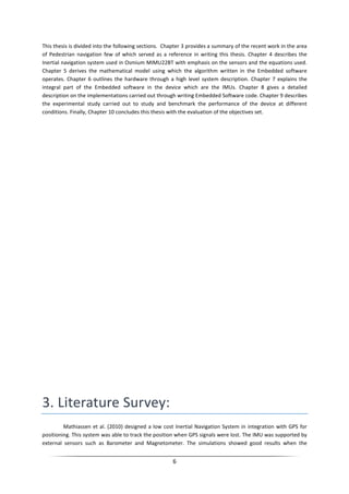 6
This thesis is divided into the following sections. Chapter 3 provides a summary of the recent work in the area
of Pedestrian navigation few of which served as a reference in writing this thesis. Chapter 4 describes the
Inertial navigation system used in Osmium MIMU22BT with emphasis on the sensors and the equations used.
Chapter 5 derives the mathematical model using which the algorithm written in the Embedded software
operates. Chapter 6 outlines the hardware through a high level system description. Chapter 7 explains the
integral part of the Embedded software in the device which are the IMUs. Chapter 8 gives a detailed
description on the implementations carried out through writing Embedded Software code. Chapter 9 describes
the experimental study carried out to study and benchmark the performance of the device at different
conditions. Finally, Chapter 10 concludes this thesis with the evaluation of the objectives set.
3. Literature Survey:
Mathiassen et al. (2010) designed a low cost Inertial Navigation System in integration with GPS for
positioning. This system was able to track the position when GPS signals were lost. The IMU was supported by
external sensors such as Barometer and Magnetometer. The simulations showed good results when the
 