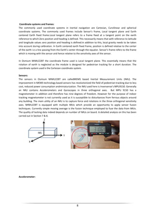 8
Coordinate systems and frames:
The commonly used coordinate systems in inertial navigation are Cartesian, Curvilinear and spherical
coordinate systems. The commonly used frames include Sensor’s frame, Local tangent plane and Earth
centered Earth fixed frame.Local tangent plane refers to a frame fixed at a tangent point on the earth
reference to which Zero position and heading is defined. This necessarily means that with reference to latitude
and longitude values zero position and heading is defined.In addition to this, local gravity needs to be taken
into account during calibration. In Earth centered earth fixed frame, position is defined relative to the center
of the earth i.e a line passing from the Earth’s center through the equator. Sensor’s frame refers to the frame
which is moving with the sensor and hence relative to the sensitivity axes of the sensor.
In Osmium MIMU22BT the coordinate frame used is Local tangent plane. This essentially means that the
rotation of earth is neglected as the module is designed for pedestrian tracking for a short duration. The
coordinate system used is the Cartesian coordinate system.
Sensors:
The sensors in Osmium MIMU22BT are calledMEMS based Inertial Measurement Units (IMU). The
improvement in MEMS technology based sensors has revolutionized the field of pedestrian tracking due to less
cost, reduced power consumption andminiaturization. The IMU used here is Invensense’s MPU9150. Generally
an IMU contains Accelerometers and Gyroscopes in three orthogonal axes. But MPU 9150 has a
magnetometer in addition and therefore has nine degrees of freedom. However for the purpose of indoor
tracking magnetometer is not currently used as it is susceptible to disturbances from ferrous objects around
any building. The main utility of an IMU is to capture force and rotations in the three orthogonal sensitivity
axes. MIMU22BT is equipped with multiple IMUs which provide an opportunity to apply sensor fusion
techniques. Currently simple moving average is the fusion technique employed to fuse the data from IMUs.
The quality of tacking data indeed depends on number of IMUs on board. A detailed analysis on this has been
carried out in Section 7 & 8.
Accelerometer:
 