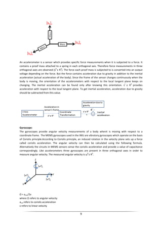 9
An accelerometer is a sensor which provides specific force measurements when it is subjected to a force. It
contains a proof mass attached to a spring in each orthogonal axis. Therefore force measurements in three
orthogonal axes are observed (s
b
ε R
3
). The force each proof mass is subjected to is converted into an output
voltage depending on the force. But the force contains acceleration due to gravity in addition to the inertial
acceleration (actual acceleration of the body). Since the frame of the sensor changes continuously when the
body is moving, the orientation of the accelerometers with respect to the local tangent plane keeps on
changing. The inertial acceleration can be found only after knowing this orientation. s
t
ε R
3
provides
acceleration with respect to the local tangent plane. To get inertial acceleration, acceleration due to gravity
should be subtracted from this value.
Gyroscope:
The gyroscopes provide angular velocity measurements of a body whenit is moving with respect to a
coordinate frame. The MEMS gyroscopes used in the IMU are vibratory gyroscopes which operate on the basis
of Coriolis principle.According to Coriolis principle, an induced rotation in the velocity plane sets up a force
called coriolis acceleration. The angular velocity can then be calculated using the following formula.
Alternatively the circuits in MEMS sensors sense the coriolis acceleration and provide a value of capacitance
correspondingly. Like accelerometers three gyroscopes are present in three orthogonal axes in order to
measure angular velocity. The measured angular velocity is ω
b
ε R
3
.
Ω = acor/2v
where Ω refers to angular velocity
acor refers to coriolis acceleration
v refers to linear velocity
 