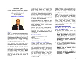 1
Shyam V Iyer
Futuristic | Maximizer | Learner | Input | Ideation
B.Com, MDCS, ACS, MDBA
09223268309
shyamv.iyer@gmail.com
Summary
Shyam is a committed and passionate senior
HR practitioner with 15 years of value-added
experience in developing high performing
workforce and creating people excellence for
large organisations. He is currently heading the
HR and Admin function at TATA Power SED
and is part of the senior leadership team.
He is passionate about maximising human
talent and has made his passion his profession.
His strengths based approach towards
Competency based HRM, evolving and
executing HR Strategies, Management Training
and OD along with his strong belief in “If it is
to be, it is up to me!’ has led him to lead large
organisations to develop high performing
teams in India with a strong record of
leadership.
It was also easy for him to work comfortably
across business models - be it an NGO or a
family owned start-up or a professionally
managed company and make significant
contributions. He was able to quickly grasp the
business vagaries and work in anticipation of
the end results – building a solid foundation
and setting huge benchmarks for himself and
an example for his peers and team.
An extremely warm, soft spoken and very
creative person, he is a keen observer and a
quick learner. He has a knack of dealing with
people and adapts himself to suit various
situations and people.
His core values of Trust, Drive for Results,
Learning Orientation, Value Creator with
Leadership skills enable him to play a
meaningful role in the organisations he has
worked with.
Industry Experience
• Not-for-profits. International NGO
• Retail
• Energy & Utilities
• Manufacturing & Hi-tech R&D
Career Profile (Starting from Current)
TATAtian since Sept 2005. Consistently
delivering ‘beyond expectations’, have earned
laurels and grown in seniority. Started stint
with TATA International heading the L&OD and
was transferred to Tata Power as part of Group
Talent mobility process. In Tata Power headed
the Talent & OD at Corporate HR from August
06 – July 08. Presently, Head HR & Admin with
Tata Power Strategic Engineering Division,
Mumbai since Aug 08. Identified as a ‘Hi-pot’
for years in a row.
Nov 04 - Manager, HR & Admin with a start up
company - Cosmos Brands International Group
Responsible for setting up and heading the
entire gamut of HR & Admin.
Aug 98 - Started the career as an HR Executive
with CRS – a multinational funding agency
based in USA (founded in 1943). During his
first stint his work got recognition followed
with a string of successive promotions to
senior roles and enviable strategic
assignments. Rose upto the level of Head HR
for the Indian Operations spanning across 12
State Offices in India.
Select Career Achievements at -
Tata Power (Aug 06 – July 08) & Tata
Power SED (Aug 08 till date)
 Designing and executing various OD
interventions – instrumental in securing
38
th
rank as a Great Place to Work (2011),
Asia’s Best Employer Brands awards
(2011), Munjal award for excellence in
L&D (2010) and “Gold” award for Training
Excellence and Innovation in Retention
Strategies – 4
th
Annual Greentech HR
Award (2014)
 Winner of Tata Innovista award (2013) for
HR initiative (One of the top 5 recognised
out of 243 participants)
 Established best in class HR Processes and
Branding of 12 HR initiatives targeting
Gen Y employees
 Initiatives that led to increase in Employee
Satisfaction scores from 31% (2005) to
79% (2013) and Engagement scores from
3.06 (2005) to 4.01 (2013)
 