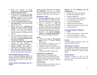 2
 Advice and support to Senior
Management on HR issues and provide
change management solutions
 Supported the Organizational leadership
in redefining the Organizational VMV,
Structure, cascading it to the lowest
levels, role clarity and alignment exercise
to create a high performance culture
 Considerably reduced attrition at senior
and critical levels and ensuring leadership
pipeline across levels
 Played pivotal role in integrating HR
strategy to overall business strategy,
Balanced Score Card implementation
bringing in the Performance Oriented
Culture & linking it to Compensation and
Rewards
 Four HR initiatives designed for Tata
Power SED have been recognised within
Tata Power and benchmarked by various
Tata Group of companies
 Facilitated 35 Group Process Labs (MAP)
covering 473 key employees as
Organizational Transformation initiative
 In-house facilitator and trainer for
building Teams, Leadership and strategy
 Lead many cross functional teams on
Business Excellence, Community Relations,
QC, Corp. Communication, IT and Admin
Tata International (Sept 05 – Aug 06)
Winner of Best HR Excellence award held
during Second International HR Summit hosted
by Amity International Business School held in
the year 2005
Cosmos Brands International (Nov 04 –
Sept 05)
Setting up Business Organisation by providing
HR architecture. Was able to influence
business through performance based culture
and growth in leadership to a certain extent.
CRS (Aug 98 – Oct 04)
 Recruiting leadership teams, setting up
two State Offices at Bhopal & Jaipur,
Rolling out PMS, Developed HR Policy, etc
 Gave the organization a robust HR
system. In the later years effectively
managed re-engineering and downsizing
facilitating major business change agenda.
 Represented India office at the CRS South
Asia Regional Meeting held at Colombo.
 Recipient of the “Special Recognition
Award” and “Certificate of Appreciation”
for the Gujarat Earthquake Relief work
Laurels
 Conferred the prestigious “HR Leadership
Award” at the 7
th
Employer Branding
Awards, 2012
 Past Member of Academic Council of
Kohinoor Business School, Khandala
 Frequently invited to address various
Prof., Educational & Thought Leadership
forums
 Visiting faculty at IBS for ‘HRM’ & ‘OB’
Qualifications / Certifications
• Masters Diploma in Computer Science
• Bachelor of Commerce, Mumbai University
• Masters Diploma in Business Administration
•Associate Company Secretary (awaiting
membership no)
•Certified in MBTI
•Emotional Capital Ratio (ECR), certified in
Coaching by Roche Martin, Australia
Exposure to the following Key HR
Competencies
 Strategic HR & Policies and Processes
 Performance Management System
 Employee Engagement
 Learning & Organization Development
 Talent Management & Acquisition
 Competency Management
 Employee Services & Operations
 Compensation & Benefits, Analytics, Audit
 Employee Relations
Professional Member / Affiliations
 NHRDN
 Core Committee Member - Trainers Forum
 Core Committee Member - HR Club
 Core Committee Member - IFN, Mumbai
Interests
Teaching, reading, community service and
travelling to explore and learn
At this stage in my Career
Thirst for greater challenges and opportunities
at leadership levels that will not only make me
but also the Organisation to grow to greater
heights.
Personal Dossier
Celebrates Birthday on Dec 28, 1975
(Capricorn). Lives at Mulund with his Wife, two
kids and parents.
 
