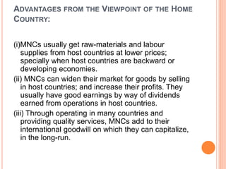 ADVANTAGES FROM THE VIEWPOINT OF THE HOME
COUNTRY:
(i)MNCs usually get raw-materials and labour
supplies from host countries at lower prices;
specially when host countries are backward or
developing economies.
(ii) MNCs can widen their market for goods by selling
in host countries; and increase their profits. They
usually have good earnings by way of dividends
earned from operations in host countries.
(iii) Through operating in many countries and
providing quality services, MNCs add to their
international goodwill on which they can capitalize,
in the long-run.
 