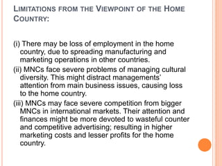 LIMITATIONS FROM THE VIEWPOINT OF THE HOME
COUNTRY:
(i) There may be loss of employment in the home
country, due to spreading manufacturing and
marketing operations in other countries.
(ii) MNCs face severe problems of managing cultural
diversity. This might distract managements’
attention from main business issues, causing loss
to the home country.
(iii) MNCs may face severe competition from bigger
MNCs in international markets. Their attention and
finances might be more devoted to wasteful counter
and competitive advertising; resulting in higher
marketing costs and lesser profits for the home
country.
 