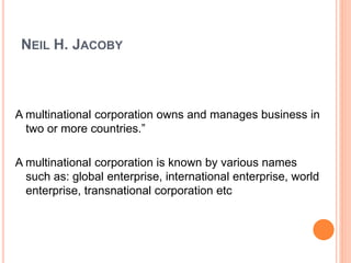 NEIL H. JACOBY
A multinational corporation owns and manages business in
two or more countries.”
A multinational corporation is known by various names
such as: global enterprise, international enterprise, world
enterprise, transnational corporation etc
 