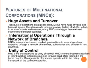 FEATURES OF MULTINATIONAL
CORPORATIONS (MNCS):
 Huge Assets and Turnover:
Because of operations on a global basis, MNCs have huge physical and
financial assets. This also results in huge turnover (sales) of MNCs. In fact,
in terms of assets and turnover, many MNCs are bigger than national
economies of several countries.
 International Operations Through a
Network of Branches:
MNCs have production and marketing operations in several countries;
operating through a network of branches, subsidiaries and affiliates in host
countries.
 Unity of Control:
MNCs are characterized by unity of control. MNCs control business activities
of their branches in foreign countries through head office located in the
home country. Managements of branches operate within the policy
framework of the parent corporation.
 