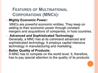 FEATURES OF MULTINATIONAL
CORPORATIONS (MNCS):
 Mighty Economic Power:
MNCs are powerful economic entities. They keep on
adding to their economic power through constant
mergers and acquisitions of companies, in host countries.
 Advanced and Sophisticated Technology:
Generally, a MNC has at its command advanced and
sophisticated technology. It employs capital intensive
technology in manufacturing and marketing.
 Better Quality of Products:
A MNC has to compete on the world level. It, therefore,
has to pay special attention to the quality of its products.
 