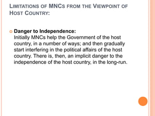 LIMITATIONS OF MNCS FROM THE VIEWPOINT OF
HOST COUNTRY:
 Danger to Independence:
Initially MNCs help the Government of the host
country, in a number of ways; and then gradually
start interfering in the political affairs of the host
country. There is, then, an implicit danger to the
independence of the host country, in the long-run.
 