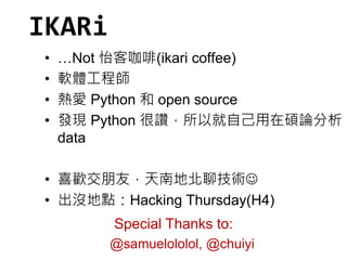 IKARi 
• …Not 怡客咖啡(ikari coffee) 
• 軟體工程師 
• 熱愛Python 和open source 
• 發現Python 很讚，所以就自己用在碩論分析 
data 
• 喜歡交朋友，天南地北聊技術 
• 出沒地點：Hacking Thursday(H4) 
Special Thanks to: 
@samuelololol, @chuiyi 
 