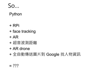 So… 
Python 
+ RPi 
+ face tracking 
+ AR 
+ 超音波測距離 
+ AR drone 
+ 全自動傳送圖片到Google 找人物資訊 
= ??? 
 