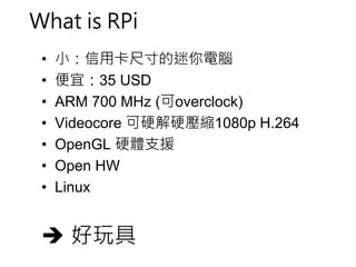 What is RPi 
• 小：信用卡尺寸的迷你電腦 
• 便宜：35 USD 
• ARM 700 MHz (可overclock) 
• Videocore 可硬解硬壓縮1080p H.264 
• OpenGL 硬體支援 
• Open HW 
• Linux 
 好玩具 
 