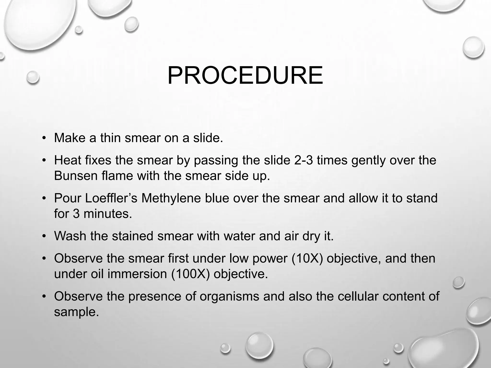 PROCEDURE
• Make a thin smear on a slide.
• Heat fixes the smear by passing the slide 2-3 times gently over the
Bunsen flame with the smear side up.
• Pour Loeffler’s Methylene blue over the smear and allow it to stand
for 3 minutes.
• Wash the stained smear with water and air dry it.
• Observe the smear first under low power (10X) objective, and then
under oil immersion (100X) objective.
• Observe the presence of organisms and also the cellular content of
sample.
 