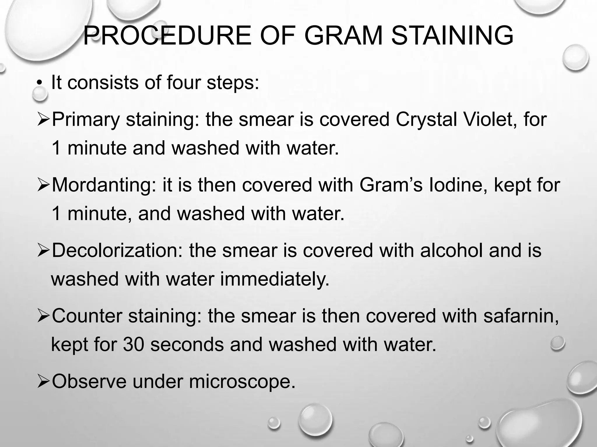 PROCEDURE OF GRAM STAINING
• It consists of four steps:
Primary staining: the smear is covered Crystal Violet, for
1 minute and washed with water.
Mordanting: it is then covered with Gram’s Iodine, kept for
1 minute, and washed with water.
Decolorization: the smear is covered with alcohol and is
washed with water immediately.
Counter staining: the smear is then covered with safarnin,
kept for 30 seconds and washed with water.
Observe under microscope.
 