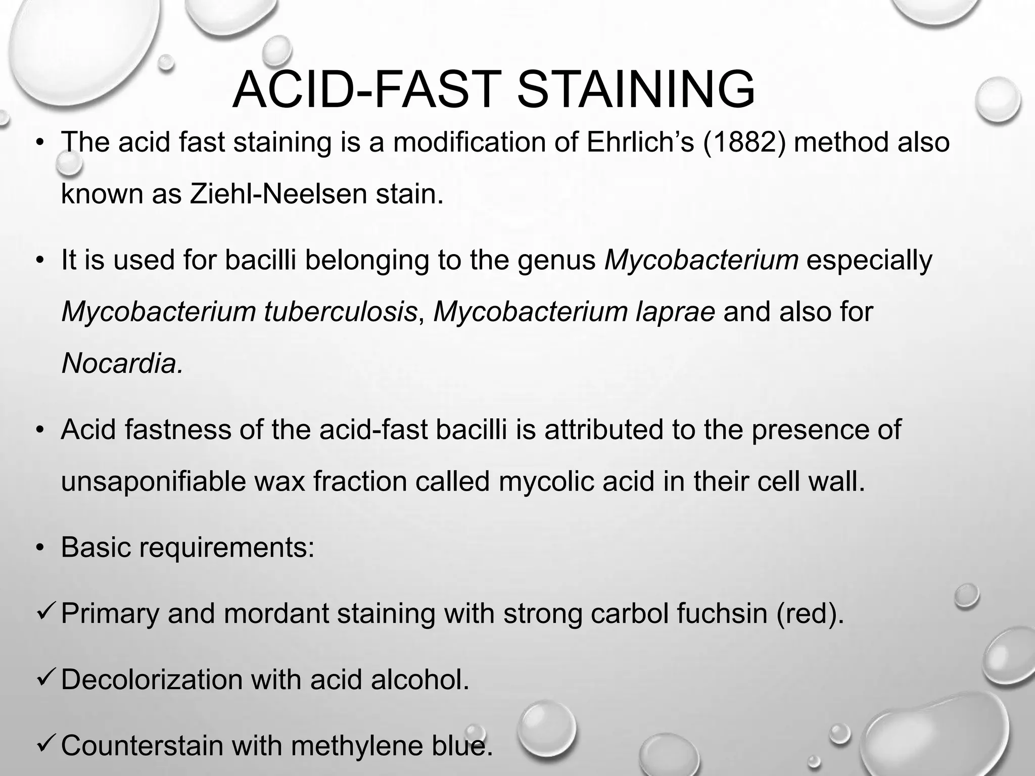 ACID-FAST STAINING
• The acid fast staining is a modification of Ehrlich’s (1882) method also
known as Ziehl-Neelsen stain.
• It is used for bacilli belonging to the genus Mycobacterium especially
Mycobacterium tuberculosis, Mycobacterium laprae and also for
Nocardia.
• Acid fastness of the acid-fast bacilli is attributed to the presence of
unsaponifiable wax fraction called mycolic acid in their cell wall.
• Basic requirements:
Primary and mordant staining with strong carbol fuchsin (red).
Decolorization with acid alcohol.
Counterstain with methylene blue.
 